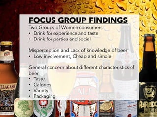 FOCUS GROUP FINDINGS
Two Groups of Women consumers
•  Drink for experience and taste
•  Drink for parties and social

Misperception and Lack of knowledge of beer
•  Low involvement, Cheap and simple

General concern about different characteristics of
beer
•  Taste
•  Calories
•  Variety
•  Packaging
 