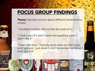 FOCUS GROUP FINDINGS

Theme: General concern about different characteristics
of beer

“I smelled it before, did not like the smell of it”

“I took a sip of it and it tastes like sparkling water. I
didn't like it”

“I don't like beer. I recently drank beer at a frat house
and I got sick. I just drank it and I remember not liking it
and I got sick”


 
