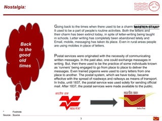 Roadmap
Nostalgia:



                      Going back to the times when there used to be a charm for letter writing.
                                                                             MASTER STAMP
                      It used to be a part of people’s routine activities. Both the letters and
                      their charm has been extinct today, in spite of letter-writing being taught
                      in schools. Letter writing has completely been abandoned lately and
                      Email, mobile, messaging has taken its place. Even in rural areas people
              Back    are using mobiles in place of letters.
             to the
             good     Postal services were originated with the necessity of communicating
             old      written messages. In the past also, one could exchange messages in
                      writing. But, then there used to be the practice of some individuals known
             times    as ‘runners’ being engaged to go from place to place to deliver the
                      messages. Even trained pigeons were used to carry letters from one
                      place to another. The postal system, which we have today, became
                      effective with the spread of roadways and railways as means of transport.
                      In India, until 1837, the postal service was used solely for sending official
                      mail. After 1837, the postal services were made available to the public.




*       Footnote
Source: Source
                                         3
 