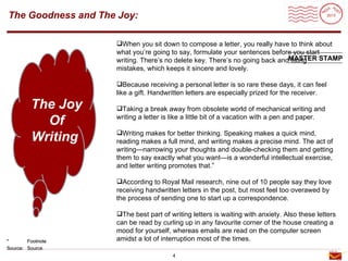 Roadmap
The Goodness and The Joy:

                    When you sit down to compose a letter, you really have to think about
                    what you’re going to say, formulate your sentences before you start
                    writing. There’s no delete key. There’s no going back andMASTER STAMP
                                                                             fixing
                    mistakes, which keeps it sincere and lovely.

                    Because receiving a personal letter is so rare these days, it can feel
                    like a gift. Handwritten letters are especially prized for the receiver.

         The Joy    Taking a break away from obsolete world of mechanical writing and

           Of       writing a letter is like a little bit of a vacation with a pen and paper.


         Writing    Writing makes for better thinking. Speaking makes a quick mind,
                    reading makes a full mind, and writing makes a precise mind. The act of
                    writing—narrowing your thoughts and double-checking them and getting
                    them to say exactly what you want—is a wonderful intellectual exercise,
                    and letter writing promotes that.”

                    According to Royal Mail research, nine out of 10 people say they love
                    receiving handwritten letters in the post, but most feel too overawed by
                    the process of sending one to start up a correspondence.

                    The best part of writing letters is waiting with anxiety. Also these letters
                    can be read by curling up in any favourite corner of the house creating a
                    mood for yourself, whereas emails are read on the computer screen
*       Footnote    amidst a lot of interruption most of the times.
Source: Source
                                       4
 