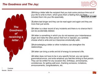 Roadmap
The Goodness and The Joy:

                       Writing a letter tells the recipient that you took some precious time out of
                       your life to write to them, which gives them a feeling that you have
                       included them into your life essentially.                     MASTER STAMP

                       Letters last longer and they can be read again and again and they are
                       more than just words.
             The       A letter is a clear record of any incidents and there is no chance that it
         Goodness      can be accidentally deleted.
              of
                       A letter is something in which you do not express your instantaneous
         receiving a   anger and make the other person feel hurt or rejected, you carefully
           letter .    choose what to write and so it becomes emotionally safer.

                       Acknowledging a letter or other invitations can strengthen the
                       relationships.

                       A letter can bring a smile and lot of energy to someone’s life.

                       A letter does not have to be in any specific format, you can ignore
                       grammatical errors, and write whatever you feel like writing to that person.
                       They can be written for any occasion like, birthdays, anniversaries,
                       condolences, for getting well soon, thanking someone, invitations,
                       announcements, congratulations, etc.
*       Footnote
Source: Source
                                            5
 