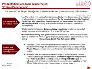Roadmap
Products/Services to be reincarnated:
‘Project Punarjanam’
    The focus of The ‘Project Punarjanam’ is to reincarnate two primary functions of Indian Post:
                                                                                               MASTER STAMP
                       As The Letters in its various forms are undoubtedly in its decline stage, It is indeed a
                       challenge to bring it back to the mainstream. As the targeted segment is ‘Youth of
 Dak or Letters in     the Nation’ who have either forgotten or not yet experienced the charm of
 its various Forms.    exchanging letters, bringing letters to their lifestyle is indeed a challenge to
                       accomplished.
                       Challenges to the task are: Quick and easy substitutes to letters in context of
                        written communication available in I.T. enabled 21st century.
                      Unawareness among new generation about intricacies of letter writing and letter
                       delivery mechanism, which in general opinion, considered as inconvenient and time-
                       taking.             Competitors: Email, Fax, Telephonic SMS.


                           Although, Currier and Consignment delivery services of Indian Post Office
 Currier and                is not in decline stage, it is consistently loosing its share and popularity to
 Consignment                Private Players, who as believed, offers more sophisticated and promised
 delivery services.         service.
                           Problems here as observed are Brand Image of Private Players, Lack of
                            Trust in Public for government bodies and Operating philosophy of Indian
                            Post that includes strict operating hours, working methodologies of
                            officers which at times seems harassing consumers, and Location of Post
*       Footnote            Offices that are inconvenient as compared to private players.
Source: Source
                                                       7
 
