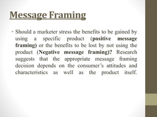 Message Framing
• Should a marketer stress the benefits to be gained by
using a specific product (positive message
framing) or the benefits to be lost by not using the
product (Negative message framing)? Research
suggests that the appropriate message framing
decision depends on the consumer’s attitudes and
characteristics as well as the product itself.
 