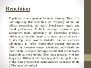 Repetition
• Repetition is an important factor in learning. Thus, if is
not surprising that repetition, or frequency of the ad,
affects persuasion, ad recall, brand-name recall, and
brand preferences. Multiple message exposures give
consumers more opportunity to internalize products
attributes, to develop more or stronger cue associations,
to develop more positive attitudes, and an increased
willingness to resist competitive counter persuasion
efforts. In low-involvement situations, individuals are
more likely to regard message claims that are repeated
frequently as more truthful than those repeated with less
frequency. Different ads depicting different applications
of the same promotional theme enhance the memo ability
of the brand advertised.
 