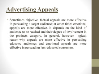 AdvertisingAppeals
• Sometimes objective, factual appeals are more effective
in persuading a target audience; at other times emotional
appeals are more effective. It depends on the kind of
audience to be reached and their degree of involvement in
the products category. In general, however, logical,
reason-why appeals are more effective in persuading
educated audiences and emotional appeals are more
effective in persuading less-educated consumers.
 