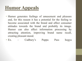 HumorAppeals
• Humor generates feelings of amusement and pleasure
and, for this reason it has a potential for the feeling to
become associated with the brand and affect consumer
attitudes towards the brand and probably its image.
Humor can also affect information processing by
attracting attention, improving brand name recall,
creating pleasant mood.
• Ex. – Cadbury’s Pappu Pass hogya
 