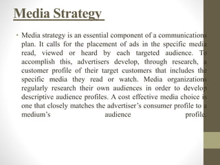 Media Strategy
• Media strategy is an essential component of a communications
plan. It calls for the placement of ads in the specific media
read, viewed or heard by each targeted audience. To
accomplish this, advertisers develop, through research, a
customer profile of their target customers that includes the
specific media they read or watch. Media organizations
regularly research their own audiences in order to develop
descriptive audience profiles. A cost effective media choice is
one that closely matches the advertiser’s consumer profile to a
medium’s audience profile.
 
