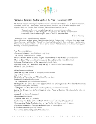 Consumer Behavior: Reading List from the Pros - September, 2009
    My thanks to everyone who weighed-in on their favorite Consumer Behavior books. Out of the many responses,
    there were actually only a few that were duplicates. Perhaps this means that we’re all still seeking the ‚‘John
    Malkovich‘portal into the mind of the consumer. The response that summed it all up:
                “As you're well aware, young folks going into communications must be
                wondering where to affix their gaze - everything in the industry is in transition.
                Consumers have crashed the gate. And we need to welcome them.”
                                                                                          Gibson Fenning
    Thanks again to the LinkedIn community members:
    Patrick Richardson, Wallace Jackson, Raja Mahendran, George Coulston, John McDermott, Peter Korchnak,
    Gibson Flemming, Mark Ishac, Barry Zweibel, Tom Fauls, Lisa Redmon, Patrick Dean, Jim Stratton, Mark Campbell,
    Denise Giroux, Santoosh Bheemnoor, Steven Crane, Stephen Mitchell, Nicole Ames, Gibson Fenning,, Jeff
    Klainberg, Jim Knipper, Jose Fernandez


    Top Recommendations:
    Consumer Behavior - Leon Schiffman & Leslie Kanuk
    The Tipping Point by Malcolm Gladwell
    How Customers Think: Essential Insights into the Mind of the Market, by Gerald Zaltman
    Made to Stick: W hy Some Ideas Survive and Others Die by Chip Heath & Dan Heath
    Influence: The Psychology of Persuasion by Robert B. Cialdini
    Buyology: Truth and Lies About W hy W e Buy by Martin Lindstrom (neuromarketing)
    W ired to Care, Dev Patnaik

    Other Recommendations:
    W hy W e Buy: The Science of Shopping by Paco Underhill
    Zag by Marty Neumeier
    New Rules of Marketing and PR by David Meerman Scott.
    Predictably Irrational by Dan Ariely.
    The Paradox of Choice by Prof. Barry Schwartz
    Strategies for the Green Economy: Opportunities and Challenges in the New W orld of Business
    by Joel Makower's (green consumers)
    Trading Up: The New American Luxury, by Michael J. Silverstein and Neil Fiske
    Juicing the Orange: How to Turn Creativity into a Powerful Business Advantage, by Pat Fallon and
    Fred Senn
    Always On by Vollmer/Precourt, and
    Groundswell by Li/Bernoff
    A W hole New Mind by Daniel Pink
    Positioning: The Battle for Your Mind”, 20th Anniversary Edition by Al Ries, Jack Trout
    Understanding Media: The Extensions of Man” by Marshall McLuhan, Lewis H. Lapham
    Consumer Behaviour - Concepts and application by Loudon & Bitta
    Consumer Behavior by Michael Solomon
    Conquerinig ConsumerSpace by Michael Solomon.



c   h   o   r   i   s   t   e   p   a   r   t   n   e   r   s . c   o   m   |   7   8   1 . 9   1   3 . 6   6   9   8
 