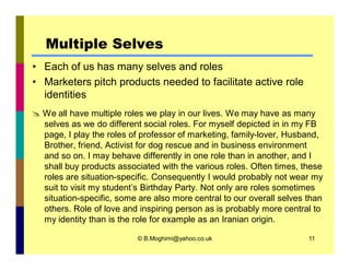 Multiple Selves 
• Each of us has many selves and roles 
• Marketers pitch products needed to facilitate active role 
identities 
 We all have multiple roles we play in our lives. We may have as many 
selves as we do different social roles. For myself depicted in in my FB 
page, I play the roles of professor of marketing, family-lover, Husband, 
Brother, friend, Activist for dog rescue and in business environment 
and so on. I may behave differently in one role than in another, and I 
shall buy products associated with the various roles. Often times, these 
roles are situation-specific. Consequently I would probably not wear my 
suit to visit my student’s Birthday Party. Not only are roles sometimes 
situation-specific, some are also more central to our overall selves than 
others. Role of love and inspiring person as is probably more central to 
my identity than is the role for example as an Iranian origin. 
© B.Moghimi@yahoo.co.uk 11 
 