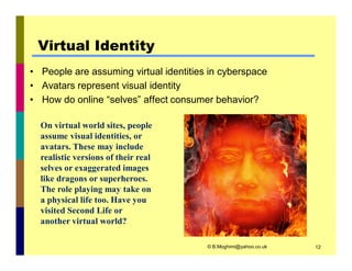 Virtual Identity 
• People are assuming virtual identities in cyberspace 
• Avatars represent visual identity 
• How do online “selves” affect consumer behavior? 
© B.Moghimi@yahoo.co.uk 12 
On virtual world sites, people 
assume visual identities, or 
avatars. These may include 
realistic versions of their real 
selves or exaggerated images 
like dragons or superheroes. 
The role playing may take on 
a physical life too. Have you 
visited Second Life or 
another virtual world? 
 