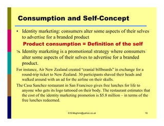 Consumption and Self-Concept 
• Identity marketing: consumers alter some aspects of their selves 
to advertise for a branded product 
Product consumption = Definition of the self 
 Identity marketing is a promotional strategy where consumers 
alter some aspects of their selves to advertise for a branded 
product. 
For instance, Air New Zealand created “cranial billboards” in exchange for a 
round-trip ticket to New Zealand. 30 participants shaved their heads and 
walked around with an ad for the airline on their skulls. 
The Casa Sanchez restaurant in San Francisco gives free lunches for life to 
anyone who gets its logo tattooed on their body. The restaurant estimates that 
the cost of the identity marketing promotion is $5.8 million – in terms of the 
free lunches redeemed. 
© B.Moghimi@yahoo.co.uk 16 
 