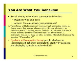 You Are What You Consume 
• Social identity as individual consumption behaviors 
• Question: Who am I now? 
• Answer: To some extent, your possessions! 
 The reflected self helps shape self-concept, which implies that people see 
themselves as they imagine others see them. Because what others see 
includes a person’s clothing, jewelry, furniture, car, and so on, it stands to 
reason that these products also help to create the perceived self. A 
consumer’s possessions place her into a social role which helps to answer the 
question, “Who am I now?” 
• Symbolic self-completion theory: people who have an 
incomplete self-definition complete the identity by acquiring 
and displaying symbols associated with it. 
© B.Moghimi@yahoo.co.uk 
18 
 