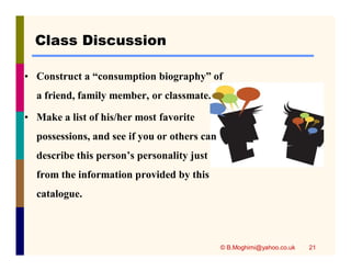 Class Discussion 
• Construct a “consumption biography” of 
a friend, family member, or classmate. 
• Make a list of his/her most favorite 
possessions, and see if you or others can 
describe this person’s personality just 
from the information provided by this 
catalogue. 
© B.Moghimi@yahoo.co.uk 21 
 
