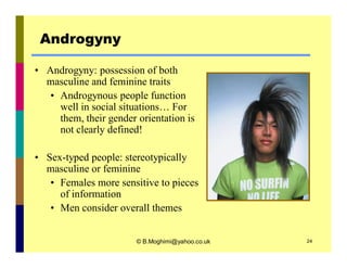 Androgyny 
• Androgyny: possession of both 
masculine and feminine traits 
• Androgynous people function 
well in social situations… For 
them, their gender orientation is 
not clearly defined! 
• Sex-typed people: stereotypically 
masculine or feminine 
• Females more sensitive to pieces 
of information 
• Men consider overall themes 
© B.Moghimi@yahoo.co.uk 24 
 