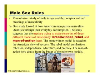 Male Sex Roles 
• Masculinism: study of male image and the complex cultural 
meanings of masculinity 
 One study looked at how American men pursue masculine 
identities through their everyday consumption. The study 
suggests that the men are trying to make sense out of three 
different models of masculinity: breadwinner, rebel, and 
man-of-action hero. The breadwinner model is based on 
the American view of success. The rebel model emphasizes 
rebellion, independence, adventure, and potency. The man-of-action 
hero draws from the better of the other two models. 
© B.Moghimi@yahoo.co.uk 26 
 