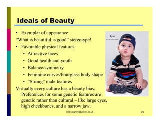 Ideals of Beauty 
• Exemplar of appearance 
“What is beautiful is good” stereotype! 
• Favorable physical features: 
• Attractive faces 
• Good health and youth 
• Balance/symmetry 
• Feminine curves/hourglass body shape 
• “Strong” male features 
Virtually every culture has a beauty bias. 
Preferences for some genetic features are 
genetic rather than cultural – like large eyes, 
high cheekbones, and a narrow jaw. 
© B.Moghimi@yahoo.co.uk 29 
 
