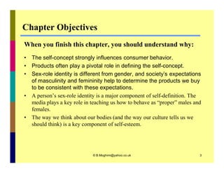 Chapter Objectives 
When you finish this chapter, you should understand why: 
• The self-concept strongly influences consumer behavior. 
• Products often play a pivotal role in defining the self-concept. 
• Sex-role identity is different from gender, and society’s expectations 
of masculinity and femininity help to determine the products we buy 
to be consistent with these expectations. 
• A person’s sex-role identity is a major component of self-definition. The 
media plays a key role in teaching us how to behave as “proper” males and 
females. 
• The way we think about our bodies (and the way our culture tells us we 
should think) is a key component of self-esteem. 
© B.Moghimi@yahoo.co.uk 3 
 