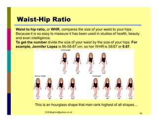 Waist-Hip Ratio 
Waist to hip ratio, or WHR, compares the size of your waist to your hips. 
Because it is so easy to measure it has been used in studies of health, beauty 
and even intelligence. 
To get the number divide the size of your waist by the size of your hips. For 
example, Jennifer Lopez is 86-58-87 cm, so her WHR is 58/87 or 0.67. 
This is an hourglass shape that men rank highest of all shapes… 
© B.Moghimi@yahoo.co.uk 30 
 