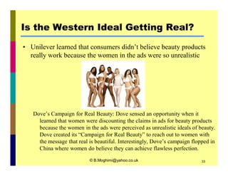 Is the Western Ideal Getting Real? 
• Unilever learned that consumers didn’t believe beauty products 
really work because the women in the ads were so unrealistic 
Dove’s Campaign for Real Beauty: Dove sensed an opportunity when it 
learned that women were discounting the claims in ads for beauty products 
because the women in the ads were perceived as unrealistic ideals of beauty. 
Dove created its “Campaign for Real Beauty” to reach out to women with 
the message that real is beautiful. Interestingly, Dove’s campaign flopped in 
China where women do believe they can achieve flawless perfection. 
© B.Moghimi@yahoo.co.uk 33 
 