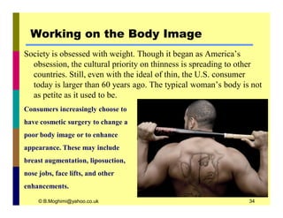 Working on the Body Image 
Society is obsessed with weight. Though it began as America’s 
obsession, the cultural priority on thinness is spreading to other 
countries. Still, even with the ideal of thin, the U.S. consumer 
today is larger than 60 years ago. The typical woman’s body is not 
as petite as it used to be. 
Consumers increasingly choose to 
have cosmetic surgery to change a 
poor body image or to enhance 
appearance. These may include 
breast augmentation, liposuction, 
nose jobs, face lifts, and other 
enhancements. 
© B.Moghimi@yahoo.co.uk 34 
 