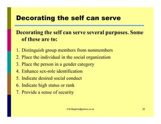 Decorating the self can serve 
Decorating the self can serve several purposes. Some 
of these are to: 
1. Distinguish group members from nonmembers 
2. Place the individual in the social organization 
3. Place the person in a gender category 
4. Enhance sex-role identification 
5. Indicate desired social conduct 
6. Indicate high status or rank 
7. Provide a sense of security 
© B.Moghimi@yahoo.co.uk 35 
 