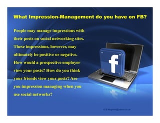 What Impression-Management do you have on FB? 
People may manage impressions with 
their posts on social networking sites. 
These impressions, however, may 
ultimately be positive or negative. 
How would a prospective employer 
view your posts? How do you think 
your friends view your posts? Are 
you impression managing when you 
use social networks? 
© B.Moghimi@yahoo.co.uk 
 