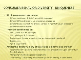 CONSUMER BEHAVIOR DIVERSITY - UNIQUENESS

   All of us consumers are unique
        Different Attitudes & Beliefs about Life in general
        Different things that drive us, interest us, engage us
        Different ways in which we process various things that we get exposed to
        Different Needs & Wants
   These are conditioned by:
        The Culture that we belong to
        Our Upbringing & Education
        Environment (People around us that we interact with regularly)
        Experiences
        Age & Stage in Life
   Amidst this diversity, many of us are also similar to one another
        “Segmentation”: Dividing one whole mass into groups based upon similarity of
         Needs & Wants
        “Targeting”: Addressing specific segments
        “Positioning”: Developing a distinct image for an offering in their minds
 