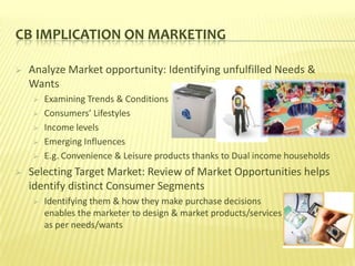 CB IMPLICATION ON MARKETING

   Analyze Market opportunity: Identifying unfulfilled Needs &
    Wants
       Examining Trends & Conditions
       Consumers’ Lifestyles
       Income levels
       Emerging Influences
       E.g. Convenience & Leisure products thanks to Dual income households
   Selecting Target Market: Review of Market Opportunities helps
    identify distinct Consumer Segments
       Identifying them & how they make purchase decisions
        enables the marketer to design & market products/services
        as per needs/wants
 