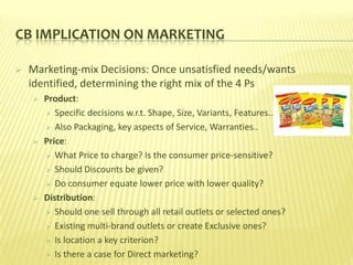 CB IMPLICATION ON MARKETING

   Marketing-mix Decisions: Once unsatisfied needs/wants
    identified, determining the right mix of the 4 Ps
       Product:
         Specific decisions w.r.t. Shape, Size, Variants, Features..

         Also Packaging, key aspects of Service, Warranties..

       Price:
         What Price to charge? Is the consumer price-sensitive?

         Should Discounts be given?

         Do consumer equate lower price with lower quality?

       Distribution:
         Should one sell through all retail outlets or selected ones?

         Existing multi-brand outlets or create Exclusive ones?

         Is location a key criterion?

         Is there a case for Direct marketing?
 