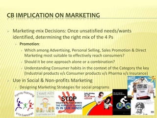 CB IMPLICATION ON MARKETING

   Marketing-mix Decisions: Once unsatisfied needs/wants
    identified, determining the right mix of the 4 Ps
       Promotion:
         Which among Advertising, Personal Selling, Sales Promotion & Direct
          Marketing most suitable to effectively reach consumers?
         Should it be one approach alone or a combination?

         Understanding Consumer habits in the context of the Category the key
          (Industrial products v/s Consumer products v/s Pharma v/s Insurance)
   Use in Social & Non-profits Marketing
       Designing Marketing Strategies for social programs
 