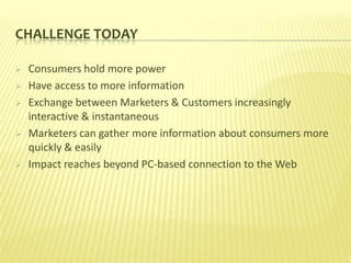 CHALLENGE TODAY

   Consumers hold more power
   Have access to more information
   Exchange between Marketers & Customers increasingly
    interactive & instantaneous
   Marketers can gather more information about consumers more
    quickly & easily
   Impact reaches beyond PC-based connection to the Web
 