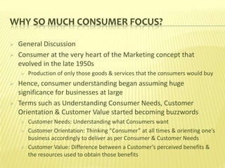 WHY SO MUCH CONSUMER FOCUS?

   General Discussion
   Consumer at the very heart of the Marketing concept that
    evolved in the late 1950s
       Production of only those goods & services that the consumers would buy
   Hence, consumer understanding began assuming huge
    significance for businesses at large
   Terms such as Understanding Consumer Needs, Customer
    Orientation & Customer Value started becoming buzzwords
       Customer Needs: Understanding what Consumers want
       Customer Orientation: Thinking “Consumer” at all times & orienting one’s
        business accordingly to deliver as per Consumer & Customer Needs
       Customer Value: Difference between a Customer’s perceived benefits &
        the resources used to obtain those benefits
 