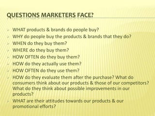 QUESTIONS MARKETERS FACE?

   WHAT products & brands do people buy?
   WHY do people buy the products & brands that they do?
   WHEN do they buy them?
   WHERE do they buy them?
   HOW OFTEN do they buy them?
   HOW do they actually use them?
   HOW OFTEN do they use them?
   HOW do they evaluate them after the purchase? What do
    consumers think about our products & those of our competitors?
    What do they think about possible improvements in our
    products?
   WHAT are their attitudes towards our products & our
    promotional efforts?
 