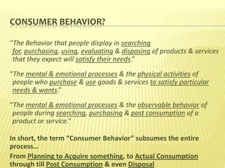 CONSUMER BEHAVIOR?

“The Behavior that people display in searching
 for, purchasing, using, evaluating & disposing of products & services
 that they expect will satisfy their needs.”
“The mental & emotional processes & the physical activities of
 people who purchase & use goods & services to satisfy particular
 needs & wants.”
“The mental & emotional processes & the observable behavior of
 people during searching, purchasing & post consumption of a
 product or service.”

In short, the term “Consumer Behavior” subsumes the entire
process…
From Planning to Acquire something, to Actual Consumption
through till Post Consumption & even Disposal
 