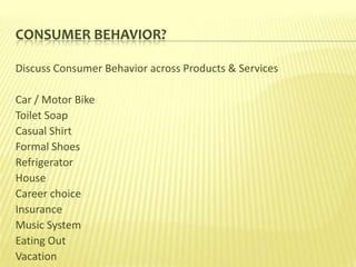 CONSUMER BEHAVIOR?

Discuss Consumer Behavior across Products & Services

Car / Motor Bike
Toilet Soap
Casual Shirt
Formal Shoes
Refrigerator
House
Career choice
Insurance
Music System
Eating Out
Vacation
 