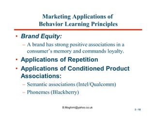 Marketing Applications of
Behavior Learning Principles
• Brand Equity:
– A brand has strong positive associations in a
consumer’s memory and commands loyalty.

• Applications of Repetition
• Applications of Conditioned Product
Associations:
– Semantic associations (Intel/Qualcomm)
– Phonemes (Blackberry)
B.Moghimi@yahoo.co.uk

3 - 10

 