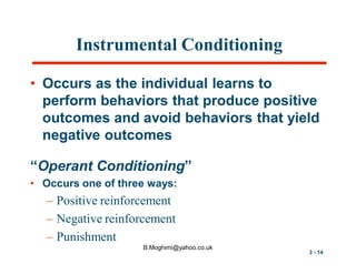Instrumental Conditioning
• Occurs as the individual learns to
perform behaviors that produce positive
outcomes and avoid behaviors that yield
negative outcomes
“Operant Conditioning”
• Occurs one of three ways:

– Positive reinforcement
– Negative reinforcement
– Punishment
B.Moghimi@yahoo.co.uk

3 - 14

 