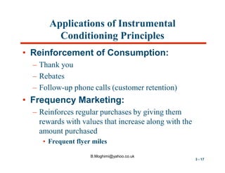 Applications of Instrumental
Conditioning Principles
• Reinforcement of Consumption:
– Thank you
– Rebates
– Follow-up phone calls (customer retention)

• Frequency Marketing:
– Reinforces regular purchases by giving them
rewards with values that increase along with the
amount purchased
• Frequent flyer miles
B.Moghimi@yahoo.co.uk

3 - 17

 