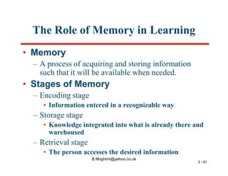 The Role of Memory in Learning
• Memory
– A process of acquiring and storing information
such that it will be available when needed.

• Stages of Memory
– Encoding stage
• Information entered in a recognizable way

– Storage stage
• Knowledge integrated into what is already there and
warehoused

– Retrieval stage
• The person accesses the desired information
B.Moghimi@yahoo.co.uk

3 - 21

 