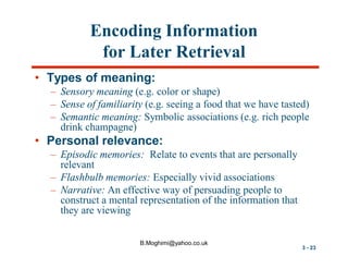 Encoding Information
for Later Retrieval
• Types of meaning:
– Sensory meaning (e.g. color or shape)
– Sense of familiarity (e.g. seeing a food that we have tasted)
– Semantic meaning: Symbolic associations (e.g. rich people
drink champagne)

• Personal relevance:
– Episodic memories: Relate to events that are personally
relevant
– Flashbulb memories: Especially vivid associations
– Narrative: An effective way of persuading people to
construct a mental representation of the information that
they are viewing
B.Moghimi@yahoo.co.uk

3 - 23

 