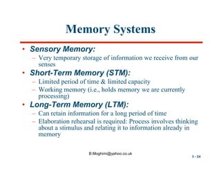 Memory Systems
• Sensory Memory:
– Very temporary storage of information we receive from our
senses

• Short-Term Memory (STM):
– Limited period of time & limited capacity
– Working memory (i.e., holds memory we are currently
processing)

• Long-Term Memory (LTM):
– Can retain information for a long period of time
– Elaboration rehearsal is required: Process involves thinking
about a stimulus and relating it to information already in
memory
B.Moghimi@yahoo.co.uk

3 - 24

 
