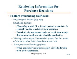 Retrieving Information for
Purchase Decisions
• Factors Influencing Retrieval:
– Physiological Factors (e.g. age)
– Situational Factors:
• Pioneering brand: First brand to enter a market. Is
generally easier to retrieve from memory.
• Descriptive brand names easier to recall than names
that do no provide cues to what the product is.
– Viewing environment: Commercials shown first in a series
of ads are recalled better than those shown last.
– Postexperience advertising effects:
• When consumers confuse recently viewed ads with
their own experiences.
B.Moghimi@yahoo.co.uk

3 - 27

 