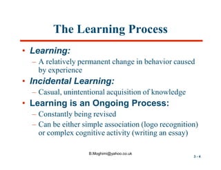 The Learning Process
• Learning:
– A relatively permanent change in behavior caused
by experience

• Incidental Learning:
– Casual, unintentional acquisition of knowledge

• Learning is an Ongoing Process:
– Constantly being revised
– Can be either simple association (logo recognition)
or complex cognitive activity (writing an essay)
B.Moghimi@yahoo.co.uk

3-4

 