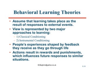 Behavioral Learning Theories
• Assume that learning takes place as the
result of responses to external events.
• View is represented by two major
approaches to learning:
– 1) Classical Conditioning
– 2) Instrumental Conditioning

• People’s experiences shaped by feedback
they receive as they go through life
• Actions result in rewards and punishments,
which influences future responses to similar
situations.
B.Moghimi@yahoo.co.uk

3-5

 