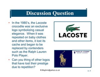 Discussion Question
• In the 1980’s, the Lacoste
crocodile was an exclusive
logo symbolizing casual
elegance. When it was
repeated on baby clothes
and other items, it lost its
cache and began to be
replaced by contenders
such as the Ralph Lauren
Polo Player.
• Can you thing of other logos
that have lost their prestige
due to repetition?
B.Moghimi@yahoo.co.uk

3-7

 