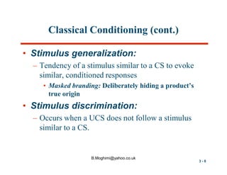 Classical Conditioning (cont.)
• Stimulus generalization:
– Tendency of a stimulus similar to a CS to evoke
similar, conditioned responses
• Masked branding: Deliberately hiding a product’s
true origin

• Stimulus discrimination:
– Occurs when a UCS does not follow a stimulus
similar to a CS.

B.Moghimi@yahoo.co.uk

3-8

 