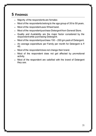 21
5 FINDINGS
 Majority of the respondents are females
 Most of the respondents belong to the age group of 35 to 50 years.
 Most of the respondentuses Wheel band.
 Most of the respondentpurchase Detergentfrom General Store.
 Quality and Availability are the major factor considered by the
respondentwhile purchasing Detergent.
 Most of the respondentpurchase 150 – 250 gm pack of Detergent.
 An average expenditure per Family per month for Detergent is ₹
40.
 Most of the respondentdoes not change their brand.
 Most of the respondent does not get affected by promotional
activity.
 Most of the respondent are satisfied with the brand of Detergent
they use.
 