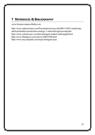 23
7 REFERENCES & BIBLIOGRAPHY
www.businessmapesofindia.com
http://www.authorstream.com/Presentation/neeraj.sah1000-118541-marketing-
airtel-arielmarket-penetration-strategy-1-education-ppt-powerpoint/
http://www.cyberessays.com/lists/detergent-market-india/page0.html
http://www.infoplease.com/ce6/sci/A0815306.html
http://www.encyclopedia.com/topic/detergent.aspx
 