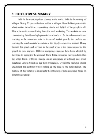 4
1 EXECUTIVESUMMARY
India is the most populous country in the world. India is the country of
villages. Nearly 75 percent Indians resides in villages. Rural India represents the
whole nation in tradition, conventions, rituals and beliefs of the people in all.
This is the main reason driving force for rural marketing. The markets are now
concentrating heavily on high potential rural markets. As the urban markets are
reaching to the saturation point in terms of market growth, the markets are
reaching the rural markets to sustain in the highly competitive market. Heavy
demand for goods and services in the rural areas is the main reason for the
growth in rural markets. Different marketing strategies have been adopted by
the firms to capitalize the demand. Rural India consumes more products than
the urban India. Different income group consumers of different age group
purchases various brands as per their preferences. Overall the marketer should
understand the customer before taking up the road to the rural market. The
purpose of this paper is to investigate the influence of rural consumer based on
different age group
 