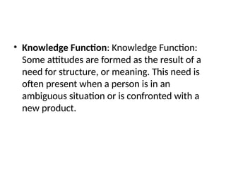 • Knowledge Function: Knowledge Function:
Some attitudes are formed as the result of a
need for structure, or meaning. This need is
often present when a person is in an
ambiguous situation or is confronted with a
new product.
 